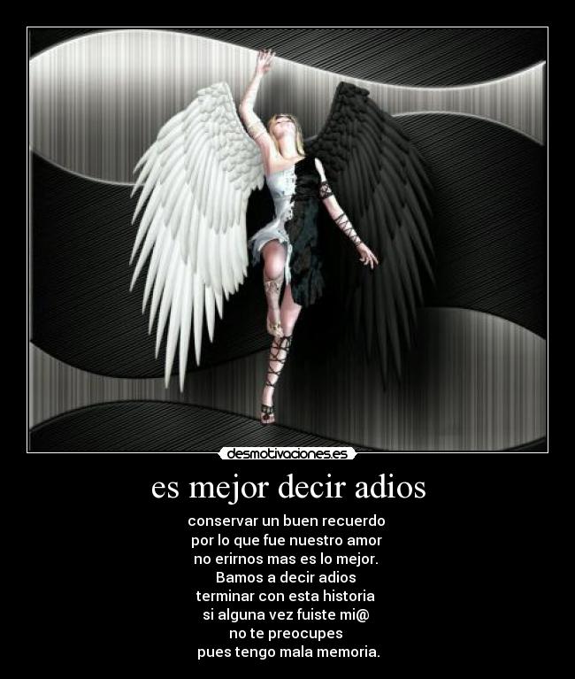 es mejor decir adios - conservar un buen recuerdo
por lo que fue nuestro amor
no erirnos mas es lo mejor.
Bamos a decir adios
terminar con esta historia
si alguna vez fuiste mi@
no te preocupes
pues tengo mala memoria.