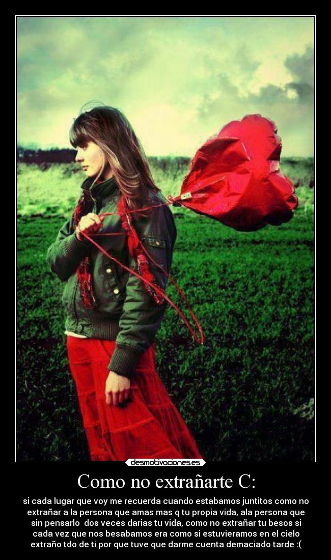 Como no extrañarte C: - si cada lugar que voy me recuerda cuando estabamos juntitos como no
extrañar a la persona que amas mas q tu propia vida, ala persona que
sin pensarlo  dos veces darias tu vida, como no extrañar tu besos si
cada vez que nos besabamos era como si estuvieramos en el cielo
extraño tdo de ti por que tuve que darme cuenta demaciado tarde :(