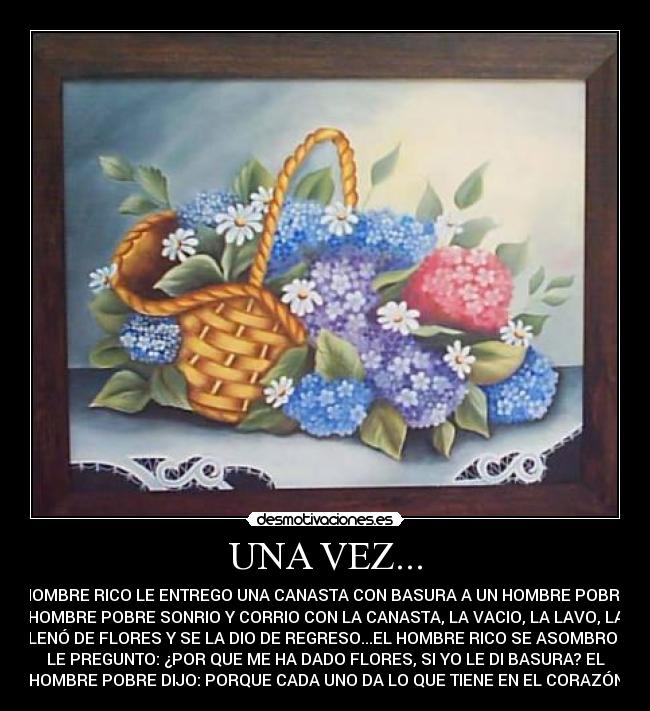 UNA VEZ... - UN HOMBRE RICO LE ENTREGO UNA CANASTA CON BASURA A UN HOMBRE POBRE, EL
HOMBRE POBRE SONRIO Y CORRIO CON LA CANASTA, LA VACIO, LA LAVO, LA
LLENÓ DE FLORES Y SE LA DIO DE REGRESO...EL HOMBRE RICO SE ASOMBRO Y
LE PREGUNTO: ¿POR QUE ME HA DADO FLORES, SI YO LE DI BASURA? EL
HOMBRE POBRE DIJO: PORQUE CADA UNO DA LO QUE TIENE EN EL CORAZÓN