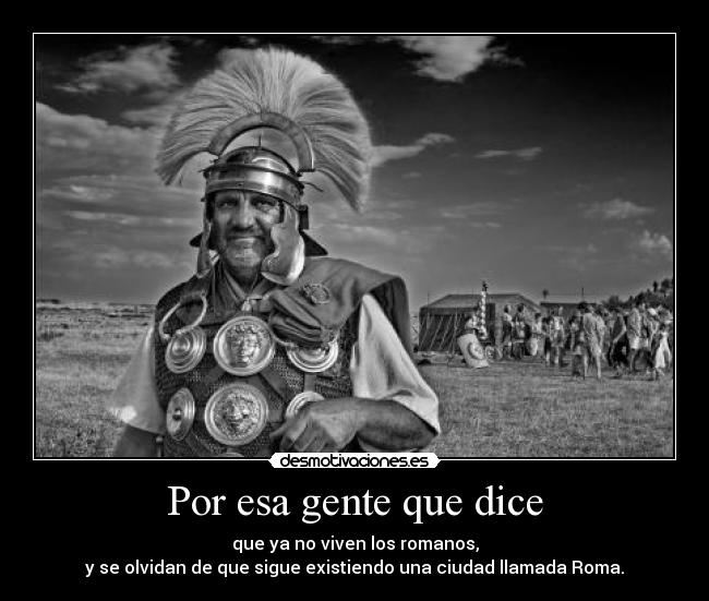Por esa gente que dice - que ya no viven los romanos,
y se olvidan de que sigue existiendo una ciudad llamada Roma.