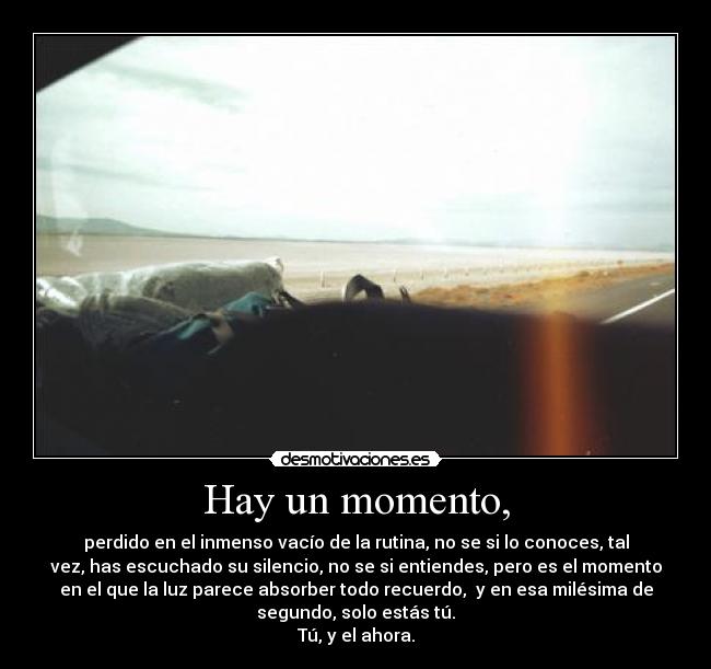 Hay un momento, - perdido en el inmenso vacío de la rutina, no se si lo conoces, tal
vez, has escuchado su silencio, no se si entiendes, pero es el momento
en el que la luz parece absorber todo recuerdo,  y en esa milésima de
segundo, solo estás tú.
Tú, y el ahora.