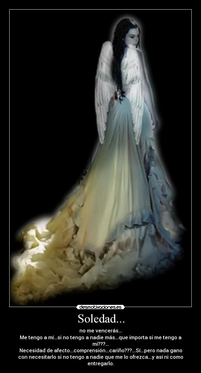 Soledad... - no me vencerás...
Me tengo a mí...si no tengo a nadie más...que importa si me tengo a
mi???...
Necesidad de afecto...comprensión...cariño???...Sí...pero nada gano
con necesitarlo si no tengo a nadie que me lo ofrezca...y así ni como
entregarlo.