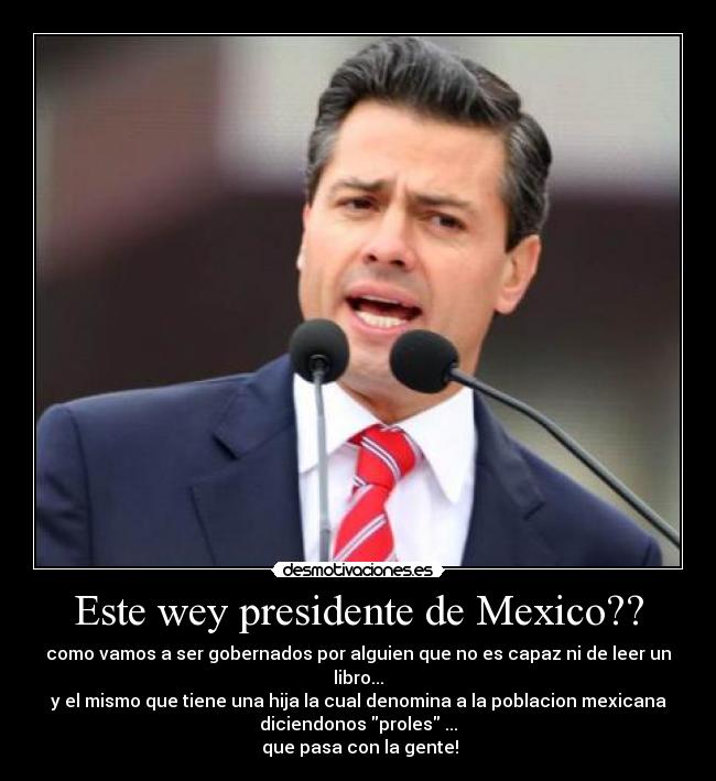 Este wey presidente de Mexico?? - como vamos a ser gobernados por alguien que no es capaz ni de leer un
libro...
y el mismo que tiene una hija la cual denomina a la poblacion mexicana
diciendonos proles ...
 que pasa con la gente!