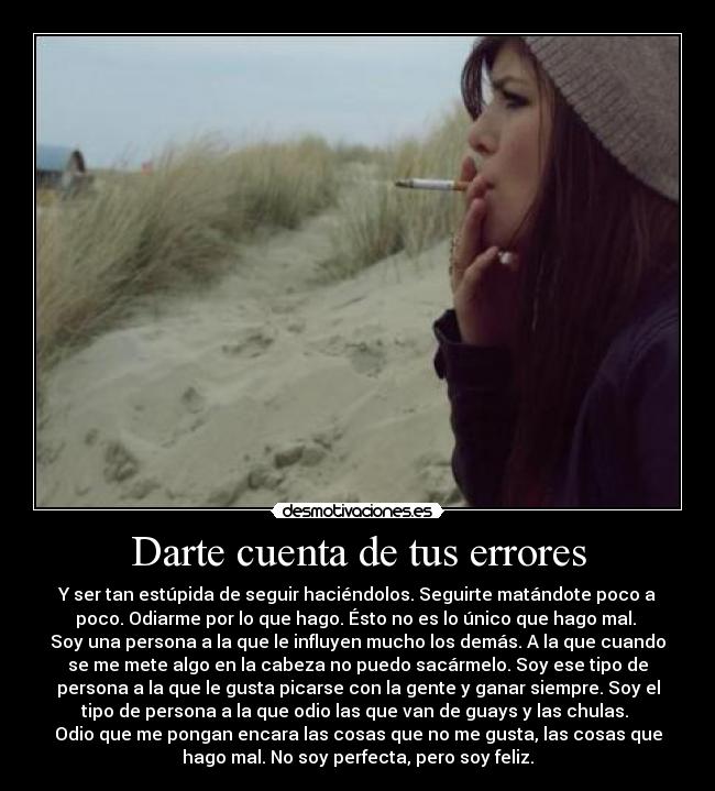 Darte cuenta de tus errores - Y ser tan estúpida de seguir haciéndolos. Seguirte matándote poco a
poco. Odiarme por lo que hago. Ésto no es lo único que hago mal. 
Soy una persona a la que le influyen mucho los demás. A la que cuando
se me mete algo en la cabeza no puedo sacármelo. Soy ese tipo de
persona a la que le gusta picarse con la gente y ganar siempre. Soy el
tipo de persona a la que odio las que van de guays y las chulas. 
Odio que me pongan encara las cosas que no me gusta, las cosas que
hago mal. No soy perfecta, pero soy feliz.