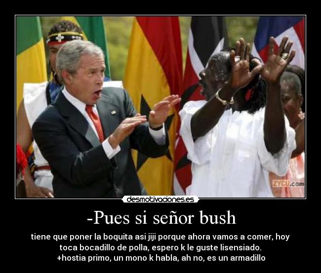 -Pues si señor bush - tiene que poner la boquita asi jiji porque ahora vamos a comer, hoy
toca bocadillo de polla, espero k le guste lisensiado.
+hostia primo, un mono k habla, ah no, es un armadillo