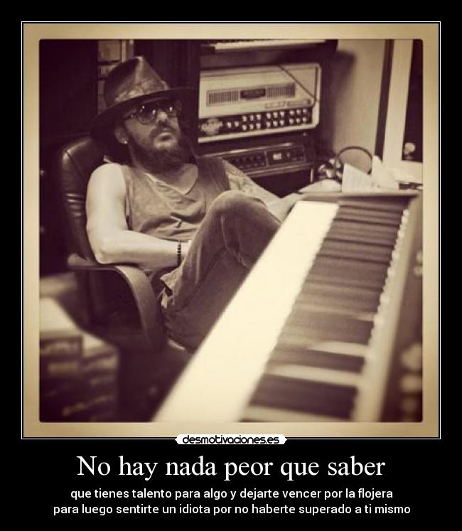 No hay nada peor que saber - que tienes talento para algo y dejarte vencer por la flojera
para luego sentirte un idiota por no haberte superado a ti mismo