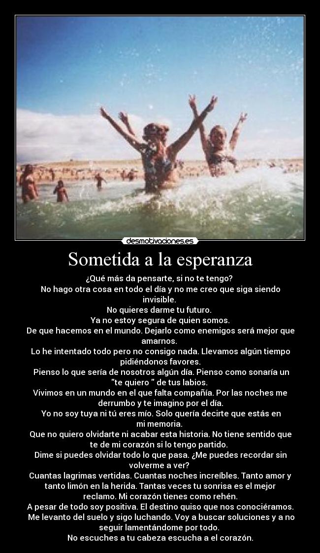 Sometida a la esperanza - ¿Qué más da pensarte, si no te tengo? 
No hago otra cosa en todo el día y no me creo que siga siendo
invisible. 
No quieres darme tu futuro. 
Ya no estoy segura de quien somos.
De que hacemos en el mundo. Dejarlo como enemigos será mejor que
amarnos. 
Lo he intentado todo pero no consigo nada. Llevamos algún tiempo
pidiéndonos favores.
 Pienso lo que sería de nosotros algún día. Pienso como sonaría un
te quiero  de tus labios. 
Vivimos en un mundo en el que falta compañía. Por las noches me
derrumbo y te imagino por el día.
 Yo no soy tuya ni tú eres mío. Solo quería decirte que estás en
mi memoria. 
Que no quiero olvidarte ni acabar esta historia. No tiene sentido que
te de mi corazón si lo tengo partido. 
Dime si puedes olvidar todo lo que pasa. ¿Me puedes recordar sin
volverme a ver? 
Cuantas lagrimas vertidas. Cuantas noches increíbles. Tanto amor y
tanto limón en la herida. Tantas veces tu sonrisa es el mejor
reclamo. Mi corazón tienes como rehén.
A pesar de todo soy positiva. El destino quiso que nos conociéramos.
 Me levanto del suelo y sigo luchando. Voy a buscar soluciones y a no
seguir lamentándome por todo. 
No escuches a tu cabeza escucha a el corazón.