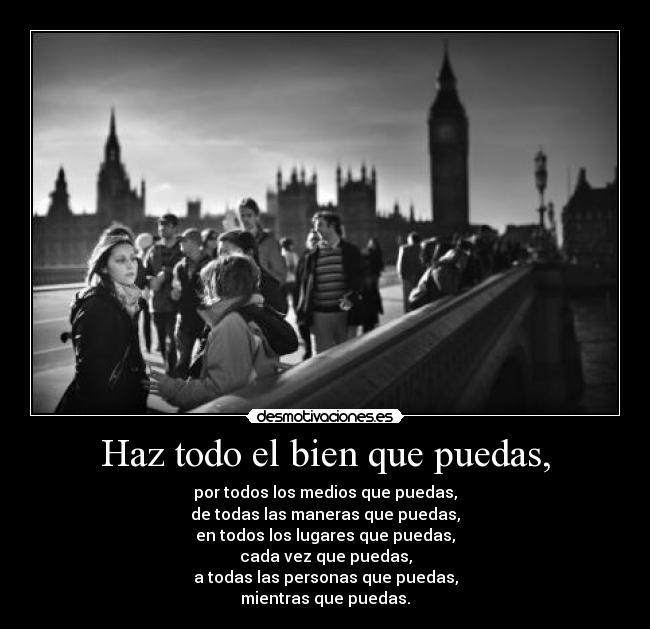 Haz todo el bien que puedas, - por todos los medios que puedas,
de todas las maneras que puedas,
en todos los lugares que puedas,
cada vez que puedas,
a todas las personas que puedas,
mientras que puedas.