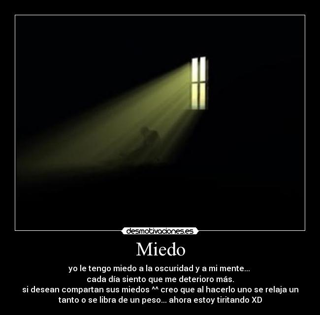Miedo - yo le tengo miedo a la oscuridad y a mi mente...
cada día siento que me deterioro más.
si desean compartan sus miedos ^^ creo que al hacerlo uno se relaja un
tanto o se libra de un peso... ahora estoy tiritando XD