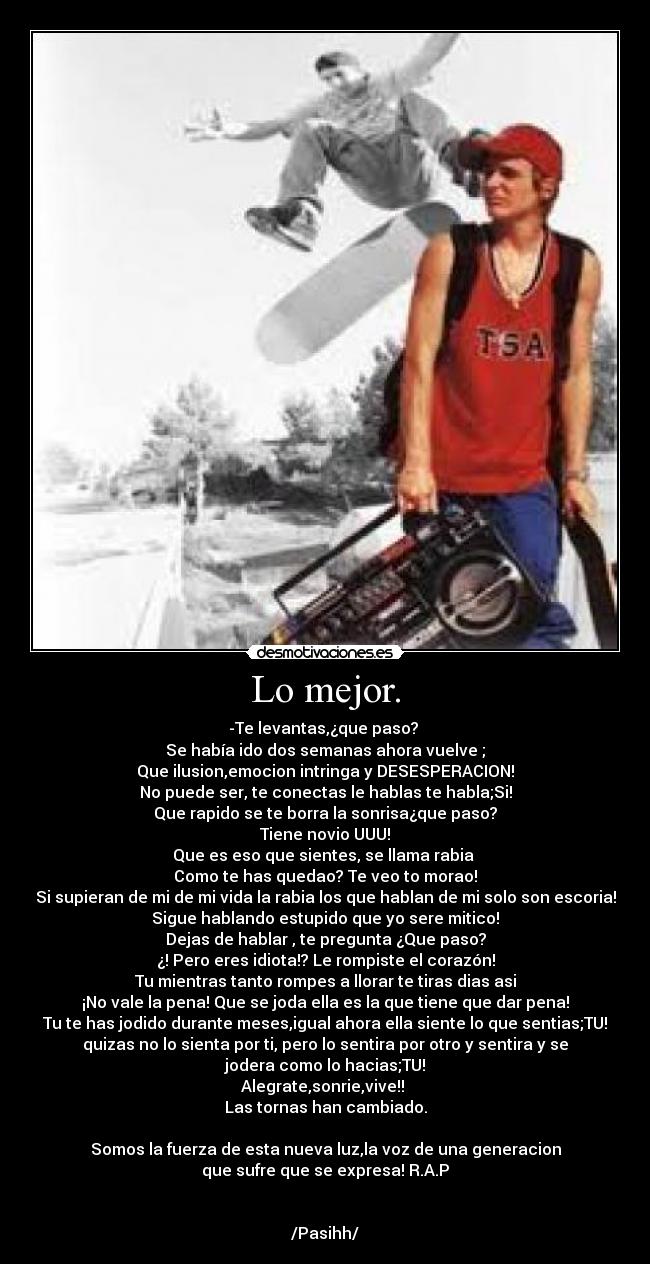 Lo mejor. - -Te levantas,¿que paso? 
Se había ido dos semanas ahora vuelve ;
Que ilusion,emocion intringa y DESESPERACION!
No puede ser, te conectas le hablas te habla;Si!
Que rapido se te borra la sonrisa¿que paso?
Tiene novio UUU!
Que es eso que sientes, se llama rabia 
Como te has quedao? Te veo to morao!
Si supieran de mi de mi vida la rabia los que hablan de mi solo son escoria!
Sigue hablando estupido que yo sere mitico!
Dejas de hablar , te pregunta ¿Que paso?
¿! Pero eres idiota!? Le rompiste el corazón!
Tu mientras tanto rompes a llorar te tiras dias asi
¡No vale la pena! Que se joda ella es la que tiene que dar pena!
Tu te has jodido durante meses,igual ahora ella siente lo que sentias;TU!
quizas no lo sienta por ti, pero lo sentira por otro y sentira y se
jodera como lo hacias;TU!
Alegrate,sonrie,vive!! 
Las tornas han cambiado.

Somos la fuerza de esta nueva luz,la voz de una generacion
que sufre que se expresa! R.A.P


/Pasihh/