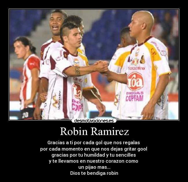 Robin Ramirez - Gracias a ti por cada gol que nos regalas
por cada momento en que nos dejas gritar gool
gracias por tu humildad y tu sencilles
y te llevamos en nuestro corazon como
un pijao mas...
Dios te bendiga robin