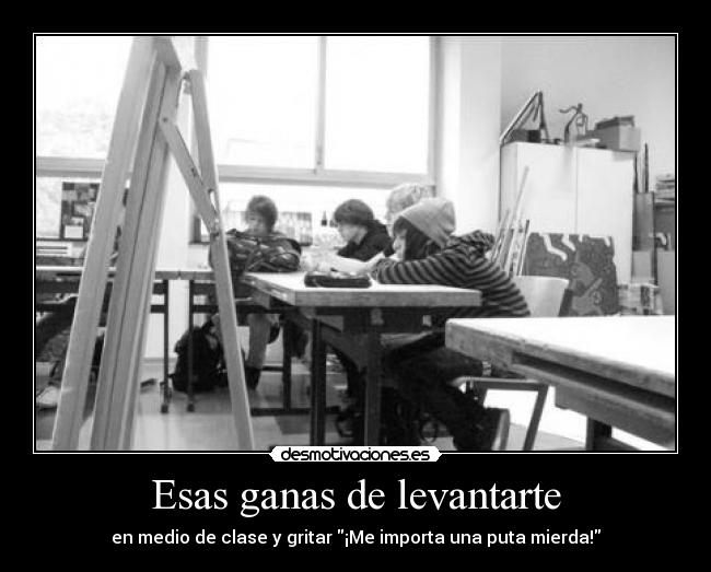 Esas ganas de levantarte - en medio de clase y gritar ¡Me importa una puta mierda!