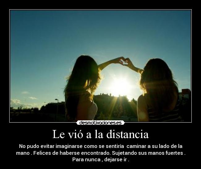 Le vió a la distancia - No pudo evitar imaginarse como se sentiría  caminar a su lado de la
mano . Felices de haberse encontrado. Sujetando sus manos fuertes .
Para nunca , dejarse ir .