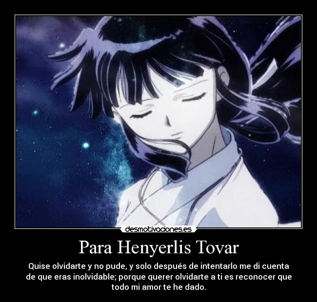 Para Henyerlis Tovar - Quise olvidarte y no pude, y solo después de intentarlo me di cuenta
de que eras inolvidable; porque querer olvidarte a ti es reconocer que
todo mi amor te he dado.