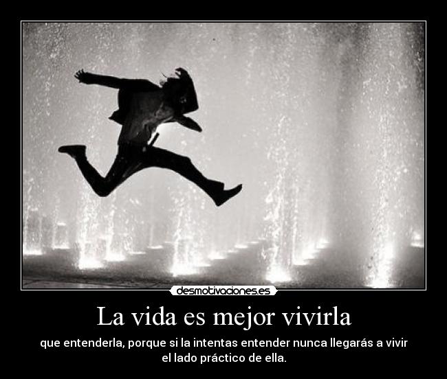 La vida es mejor vivirla - que entenderla, porque si la intentas entender nunca llegarás a vivir
el lado práctico de ella.