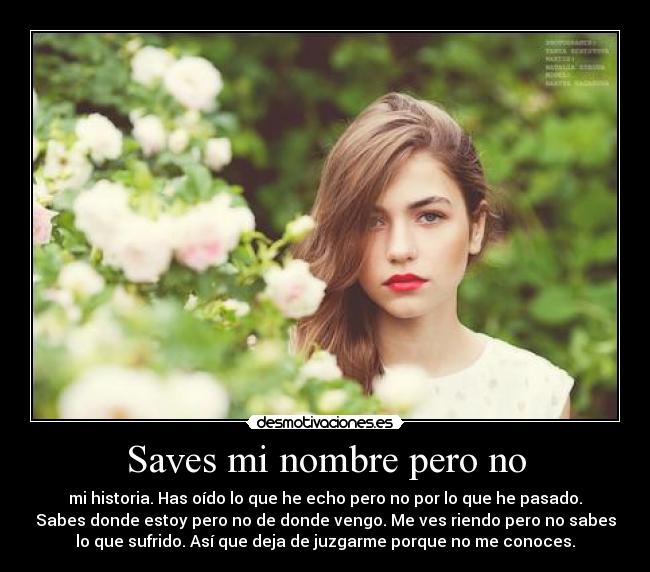 Saves mi nombre pero no - mi historia. Has oído lo que he echo pero no por lo que he pasado.
Sabes donde estoy pero no de donde vengo. Me ves riendo pero no sabes
lo que sufrido. Así que deja de juzgarme porque no me conoces.