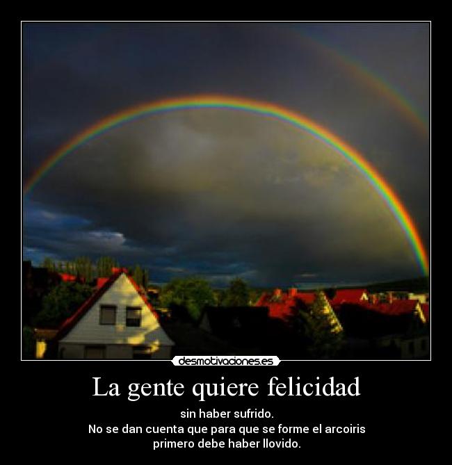 La gente quiere felicidad - sin haber sufrido.
No se dan cuenta que para que se forme el arcoiris
primero debe haber llovido.