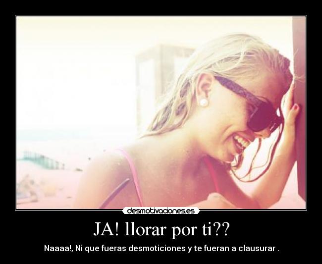 JA! llorar por ti?? - Naaaa!, Ni que fueras desmoticiones y te fueran a clausurar .