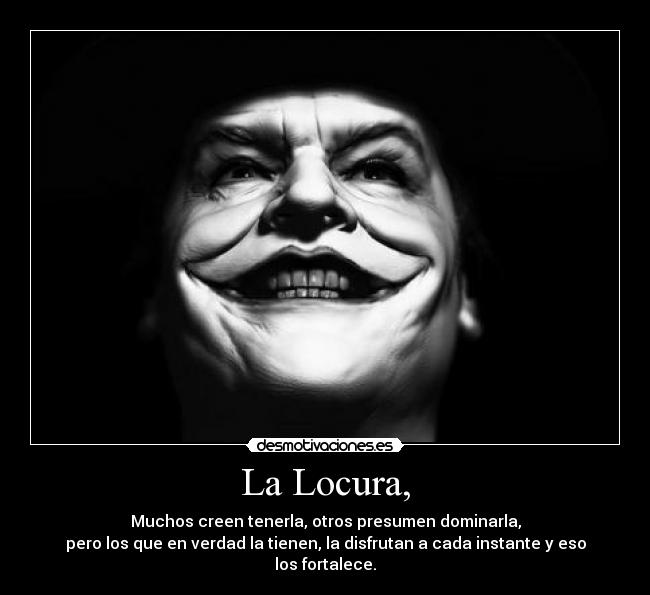 La Locura, - Muchos creen tenerla, otros presumen dominarla,
pero los que en verdad la tienen, la disfrutan a cada instante y eso los fortalece.