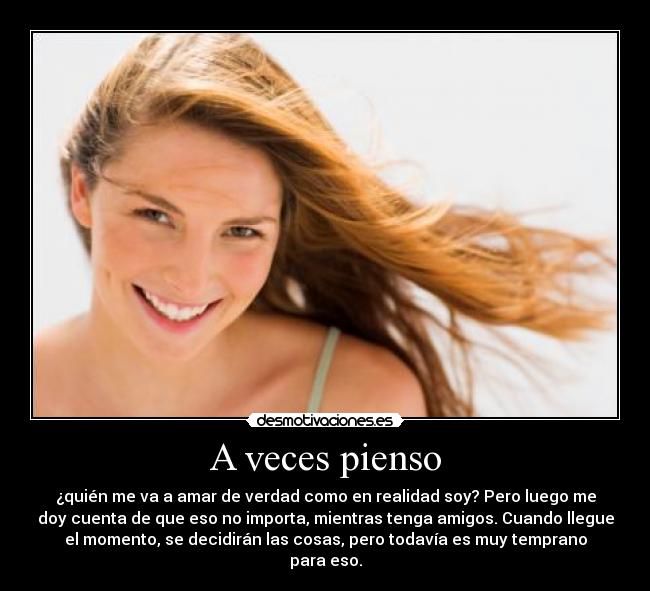 A veces pienso - ¿quién me va a amar de verdad como en realidad soy? Pero luego me
doy cuenta de que eso no importa, mientras tenga amigos. Cuando llegue
el momento, se decidirán las cosas, pero todavía es muy temprano
para eso.