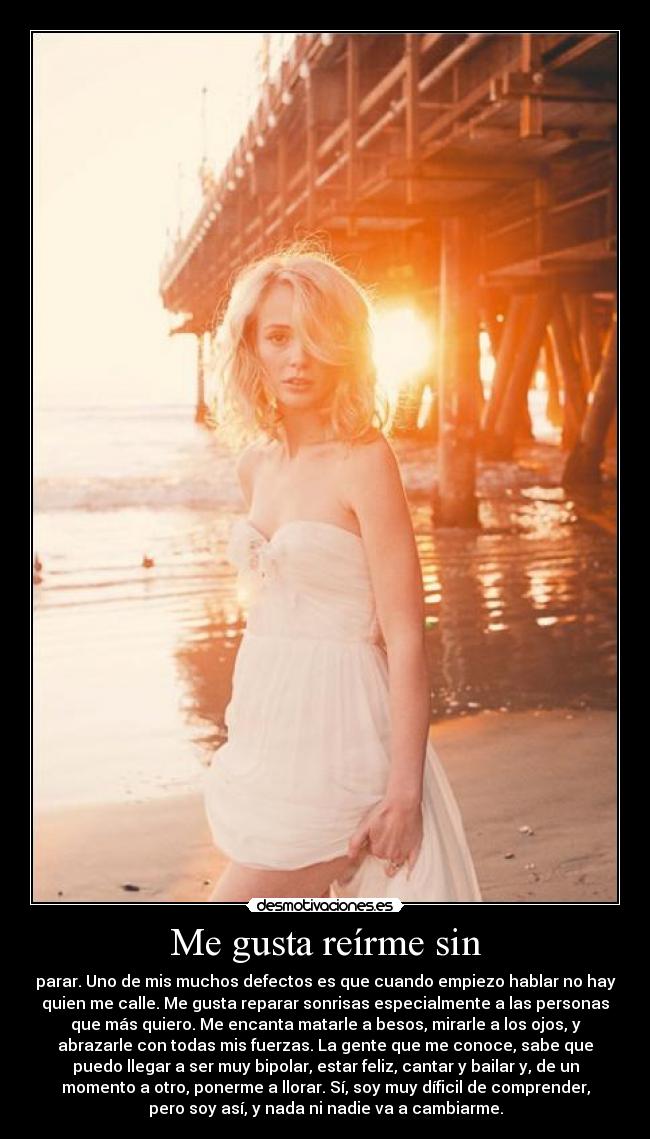 Me gusta reírme sin - parar. Uno de mis muchos defectos es que cuando empiezo hablar no hay
quien me calle. Me gusta reparar sonrisas especialmente a las personas
que más quiero. Me encanta matarle a besos, mirarle a los ojos, y
abrazarle con todas mis fuerzas. La gente que me conoce, sabe que
puedo llegar a ser muy bipolar, estar feliz, cantar y bailar y, de un
momento a otro, ponerme a llorar. Sí, soy muy díficil de comprender,
pero soy así, y nada ni nadie va a cambiarme.