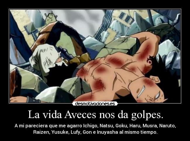 La vida Aveces nos da golpes. - A mi pareciera que me agarro Ichigo, Natsu, Goku, Haru, Musra, Naruto,
Raizen, Yusuke, Lufy, Gon e Inuyasha al mismo tiempo.