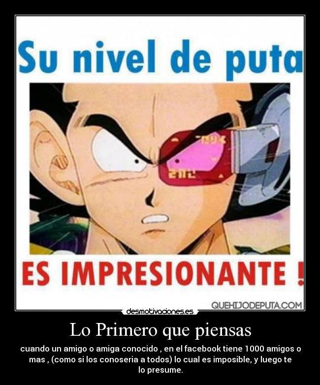 Lo Primero que piensas - cuando un amigo o amiga conocido , en el facebook tiene 1000 amigos o
mas , (como si los conoseria a todos) lo cual es imposible, y luego te
lo presume.