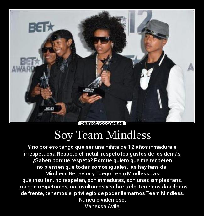 Soy Team Mindless - Y no por eso tengo que ser una niñita de 12 años inmadura e
irrespetuosa.Respeto el metal, respeto los gustos de los demás
¿Saben porque respeto? Porque quiero que me respeten
no piensen que todas somos iguales, las hay fans de
Mindless Behavior y luego Team Mindless.Las
que insultan, no respetan, son inmaduras, son unas simples fans.
Las que respetamos, no insultamos y sobre todo, tenemos dos dedos
de frente, tenemos el privilegio de poder llamarnos Team Mindless.
Nunca olviden eso.
Vanessa Avila