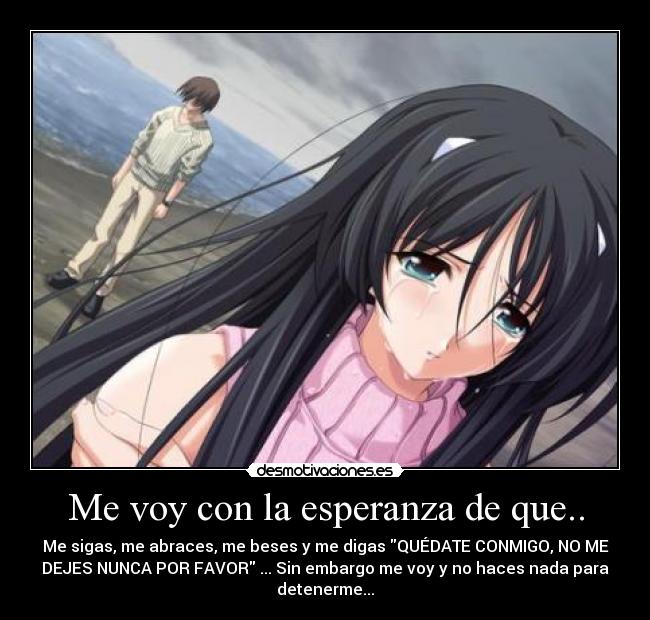 Me voy con la esperanza de que.. - Me sigas, me abraces, me beses y me digas QUÉDATE CONMIGO, NO ME
DEJES NUNCA POR FAVOR ... Sin embargo me voy y no haces nada para
detenerme...