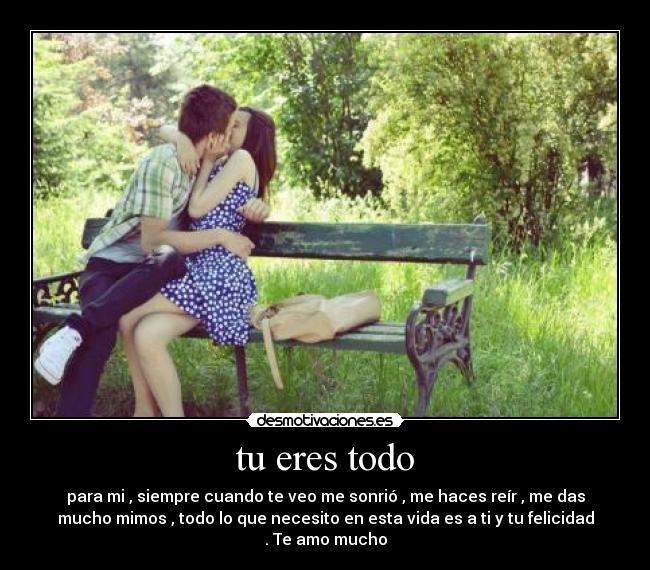 tu eres todo - para mi , siempre cuando te veo me sonrió , me haces reír , me das
mucho mimos , todo lo que necesito en esta vida es a ti y tu felicidad
. Te amo mucho