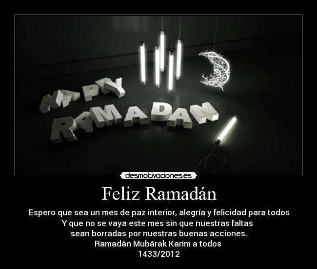Feliz Ramadán - Espero que sea un mes de paz interior, alegría y felicidad para todos
Y que no se vaya este mes sin que nuestras faltas
sean borradas por nuestras buenas acciones.
Ramadán Mubárak Karím a todos
1433/2012