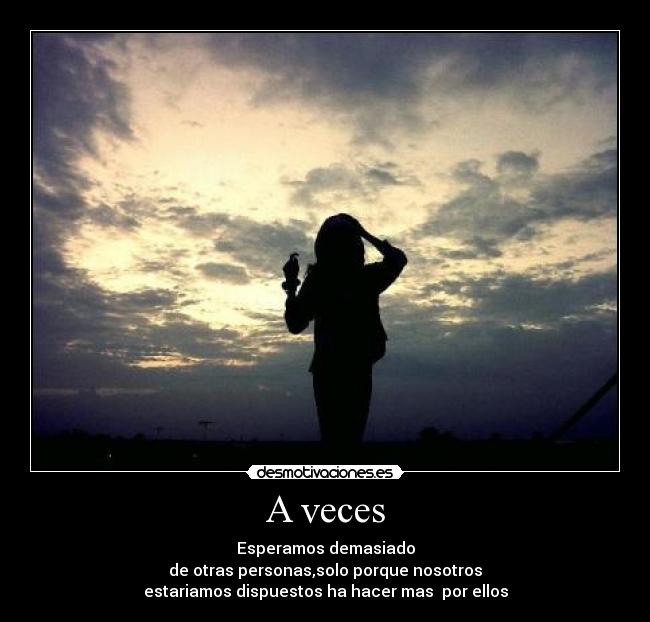 A veces - Esperamos demasiado
de otras personas,solo porque nosotros
estariamos dispuestos ha hacer mas por ellos