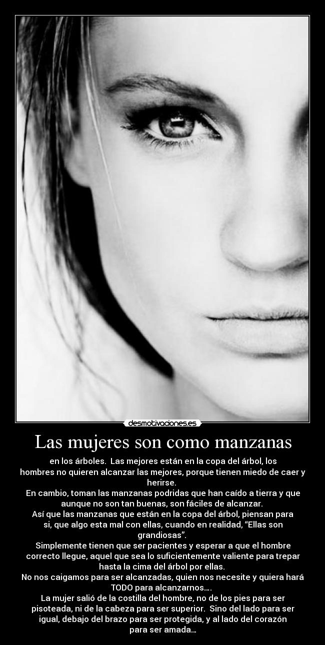 Las mujeres son como manzanas - en los árboles. Las mejores están en la copa del árbol, los
hombres no quieren alcanzar las mejores, porque tienen miedo de caer y
herirse.
En cambio, toman las manzanas podridas que han caído a tierra y que
aunque no son tan buenas, son fáciles de alcanzar.
Así que las manzanas que están en la copa del árbol, piensan para
si, que algo esta mal con ellas, cuando en realidad, “Ellas son
grandiosas”.
Simplemente tienen que ser pacientes y esperar a que el hombre
correcto llegue, aquel que sea lo suficientemente valiente para trepar
hasta la cima del árbol por ellas.
No nos caigamos para ser alcanzadas, quien nos necesite y quiera hará
TODO para alcanzarnos….
La mujer salió de la costilla del hombre, no de los pies para ser
pisoteada, ni de la cabeza para ser superior. Sino del lado para ser
igual, debajo del brazo para ser protegida, y al lado del corazón
para ser amada…