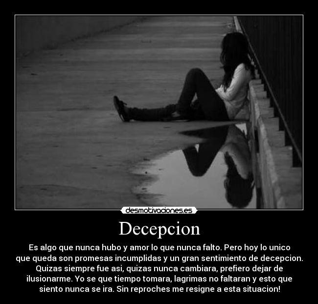 Decepcion - Es algo que nunca hubo y amor lo que nunca falto. Pero hoy lo unico
que queda son promesas incumplidas y un gran sentimiento de decepcion.
Quizas siempre fue asi, quizas nunca cambiara, prefiero dejar de
ilusionarme. Yo se que tiempo tomara, lagrimas no faltaran y esto que
siento nunca se ira. Sin reproches me resigne a esta situacion!