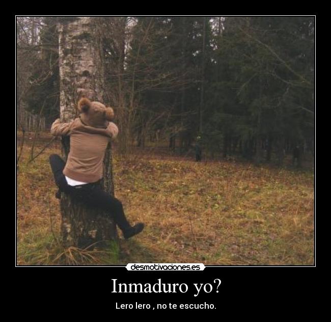 Inmaduro yo? - Lero lero , no te escucho.
