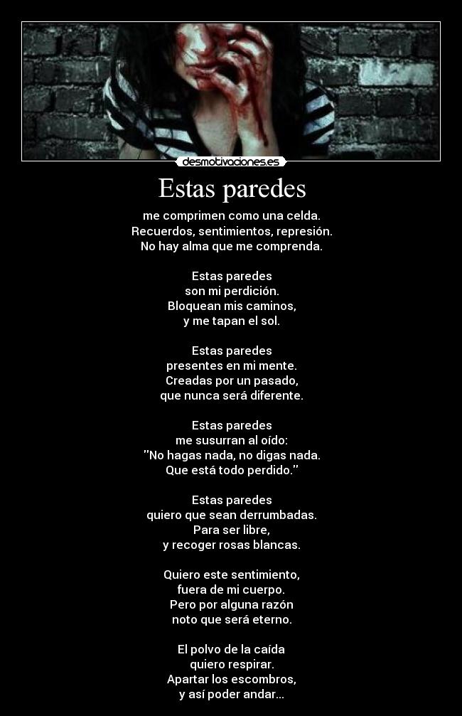 Estas paredes - me comprimen como una celda.
Recuerdos, sentimientos, represión.
No hay alma que me comprenda.

Estas paredes
son mi perdición.
Bloquean mis caminos,
y me tapan el sol.

Estas paredes
presentes en mi mente.
Creadas por un pasado,
que nunca será diferente.

Estas paredes
me susurran al oído:
No hagas nada, no digas nada.
Que está todo perdido.

Estas paredes
quiero que sean derrumbadas.
Para ser libre,
y recoger rosas blancas.

Quiero este sentimiento,
fuera de mi cuerpo.
Pero por alguna razón
noto que será eterno.

El polvo de la caída
quiero respirar.
Apartar los escombros,
y así poder andar...