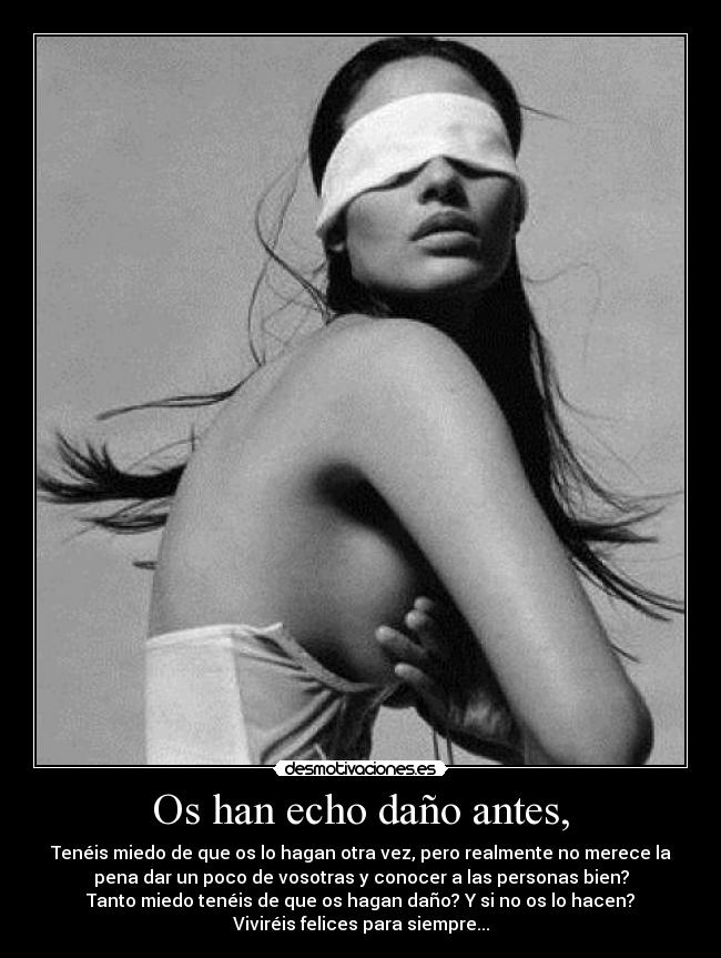 Os han echo daño antes, - Tenéis miedo de que os lo hagan otra vez, pero realmente no merece la
pena dar un poco de vosotras y conocer a las personas bien?
Tanto miedo tenéis de que os hagan daño? Y si no os lo hacen?
Viviréis felices para siempre...