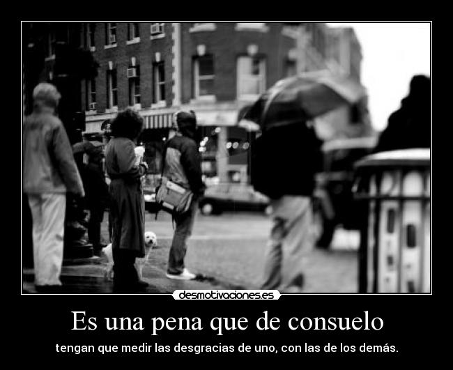 Es una pena que de consuelo - tengan que medir las desgracias de uno, con las de los demás.