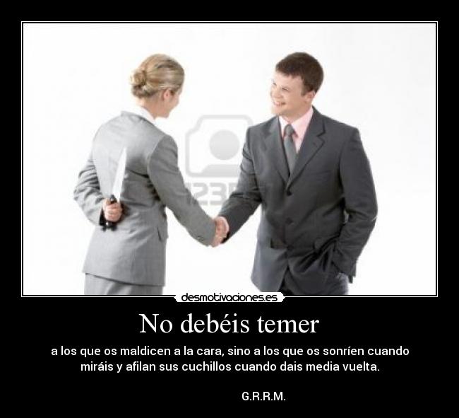 No debéis temer - a los que os maldicen a la cara, sino a los que os sonríen cuando
miráis y afilan sus cuchillos cuando dais media vuelta.
                                                                      
                        G.R.R.M.