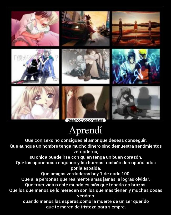 Aprendí - Que con sexo no consigues el amor que deseas conseguir.
Que aunque un hombre tenga mucho dinero sino demuestra sentimientos
verdaderos,
su chica puede irse con quien tenga un buen corazón.
Que las apariencias engañan y los buenos también dan apuñaladas
por la espalda.
Que amigos verdaderos hay 1 de cada 100.
Que a la personas que realmente amas jamás la logras olvidar.
Que traer vida a este mundo es más que tenerlo en brazos.
Que los que menos se lo merecen son los que más tienen y muchas cosas
vendran
cuando menos las esperas,como la muerte de un ser querido
que te marca de tristeza para siempre.