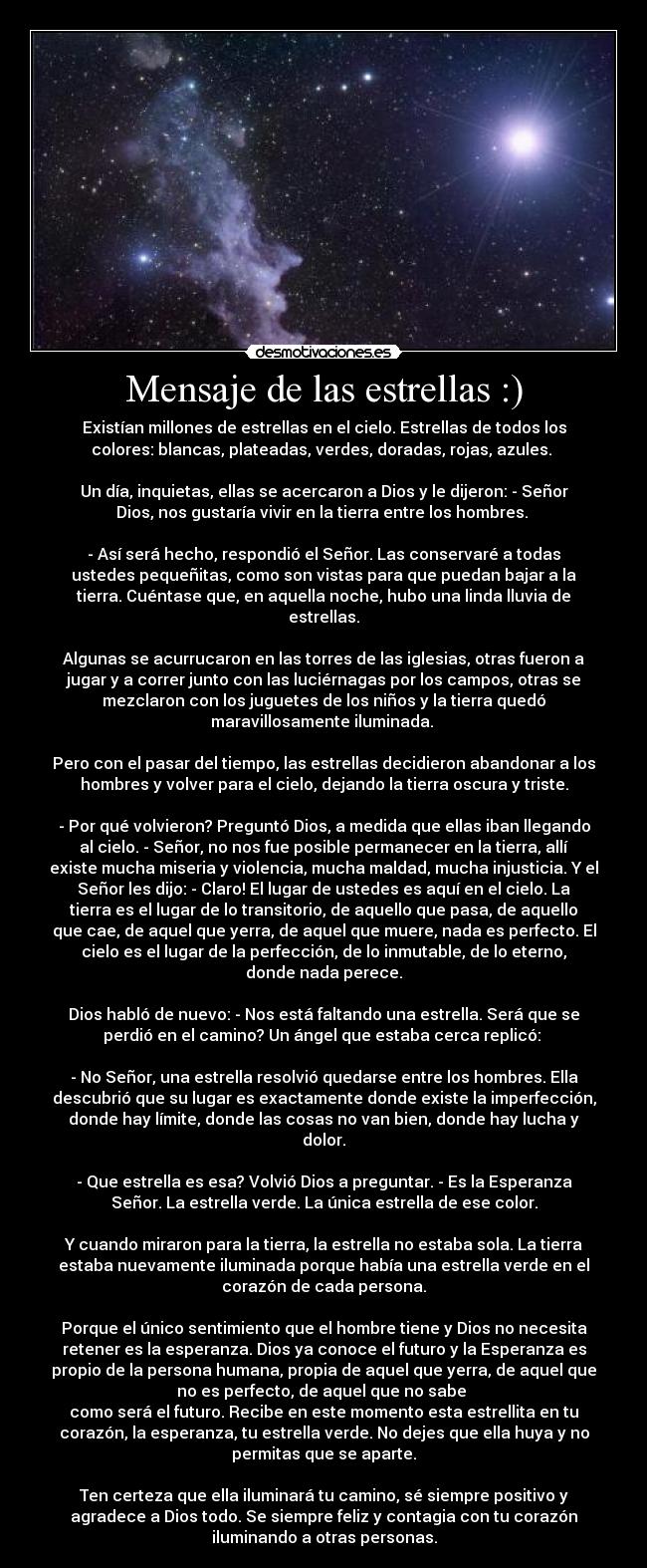 Mensaje de las estrellas :) - Existían millones de estrellas en el cielo. Estrellas de todos los
colores: blancas, plateadas, verdes, doradas, rojas, azules. 

Un día, inquietas, ellas se acercaron a Dios y le dijeron: - Señor
Dios, nos gustaría vivir en la tierra entre los hombres. 

- Así será hecho, respondió el Señor. Las conservaré a todas
ustedes pequeñitas, como son vistas para que puedan bajar a la
tierra. Cuéntase que, en aquella noche, hubo una linda lluvia de
estrellas.

Algunas se acurrucaron en las torres de las iglesias, otras fueron a
jugar y a correr junto con las luciérnagas por los campos, otras se
mezclaron con los juguetes de los niños y la tierra quedó
maravillosamente iluminada. 

Pero con el pasar del tiempo, las estrellas decidieron abandonar a los
hombres y volver para el cielo, dejando la tierra oscura y triste.

- Por qué volvieron? Preguntó Dios, a medida que ellas iban llegando
al cielo. - Señor, no nos fue posible permanecer en la tierra, allí
existe mucha miseria y violencia, mucha maldad, mucha injusticia. Y el
Señor les dijo: - Claro! El lugar de ustedes es aquí en el cielo. La
tierra es el lugar de lo transitorio, de aquello que pasa, de aquello
que cae, de aquel que yerra, de aquel que muere, nada es perfecto. El
cielo es el lugar de la perfección, de lo inmutable, de lo eterno,
donde nada perece.

Dios habló de nuevo: - Nos está faltando una estrella. Será que se
perdió en el camino? Un ángel que estaba cerca replicó: 

- No Señor, una estrella resolvió quedarse entre los hombres. Ella
descubrió que su lugar es exactamente donde existe la imperfección,
donde hay límite, donde las cosas no van bien, donde hay lucha y
dolor.

- Que estrella es esa? Volvió Dios a preguntar. - Es la Esperanza
Señor. La estrella verde. La única estrella de ese color.

Y cuando miraron para la tierra, la estrella no estaba sola. La tierra
estaba nuevamente iluminada porque había una estrella verde en el
corazón de cada persona.

Porque el único sentimiento que el hombre tiene y Dios no necesita
retener es la esperanza. Dios ya conoce el futuro y la Esperanza es
propio de la persona humana, propia de aquel que yerra, de aquel que
no es perfecto, de aquel que no sabe 
como será el futuro. Recibe en este momento esta estrellita en tu
corazón, la esperanza, tu estrella verde. No dejes que ella huya y no
permitas que se aparte.

Ten certeza que ella iluminará tu camino, sé siempre positivo y
agradece a Dios todo. Se siempre feliz y contagia con tu corazón
iluminando a otras personas.