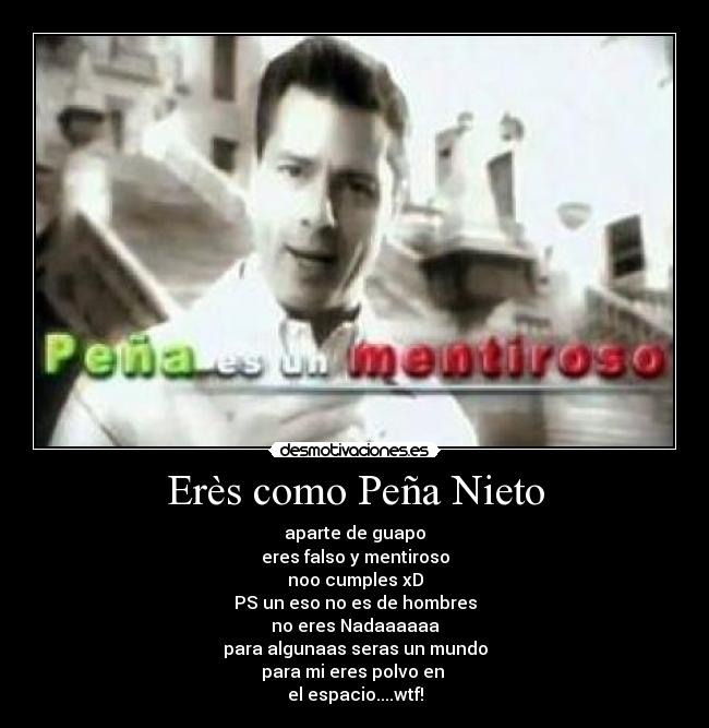 Erès como Peña Nieto - aparte de guapo
eres falso y mentiroso
noo cumples xD
PS un eso no es de hombres
no eres Nadaaaaaa
para algunaas seras un mundo
para mi eres polvo en
el espacio....wtf!