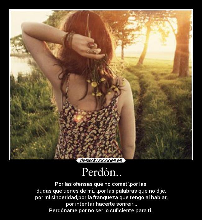 Perdón.. - Por las ofensas que no cometí.por las 
dudas que tienes de mi...,por las palabras que no dije,
por mi sinceridad,por la franqueza que tengo al hablar,
por intentar hacerte sonreir...
Perdóname por no ser lo suficiente para ti..