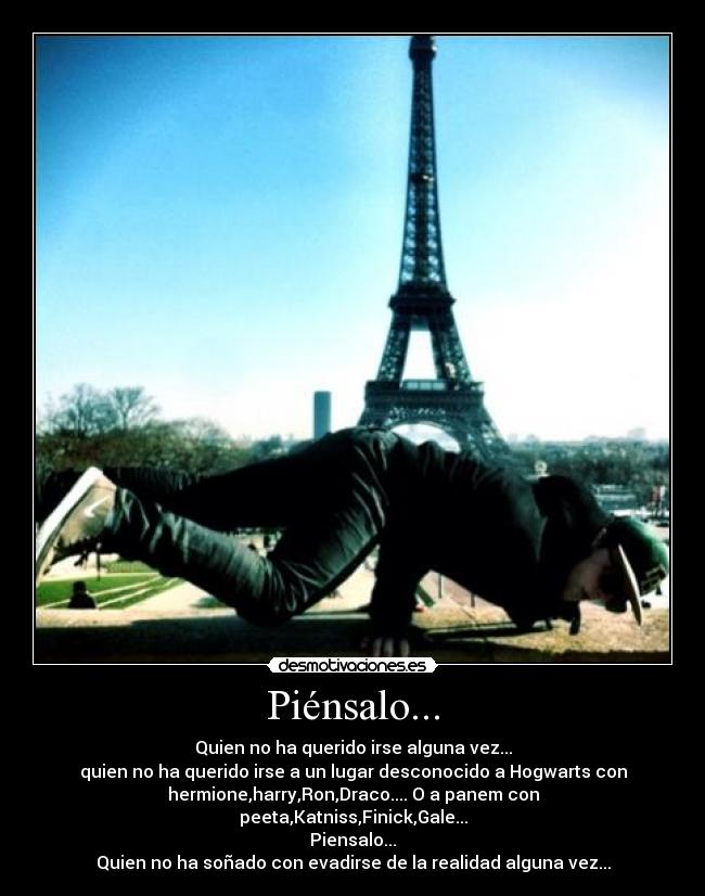 Piénsalo... - Quien no ha querido irse alguna vez...
quien no ha querido irse a un lugar desconocido a Hogwarts con
hermione,harry,Ron,Draco.... O a panem con
peeta,Katniss,Finick,Gale...
Piensalo...
Quien no ha soñado con evadirse de la realidad alguna vez...