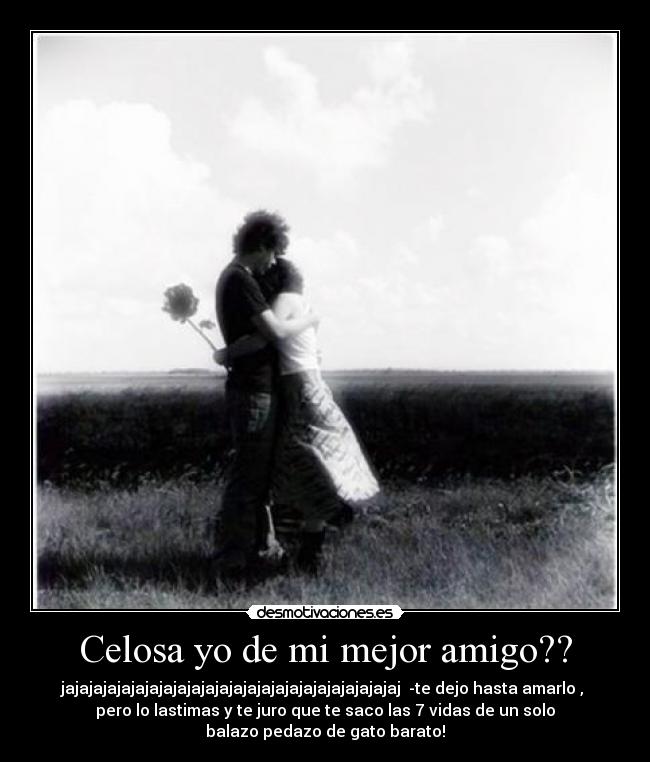 Celosa yo de mi mejor amigo?? - jajajajajajajajajajajajajajajajajajajajajajajajaj -te dejo hasta amarlo ,
pero lo lastimas y te juro que te saco las 7 vidas de un solo
balazo pedazo de gato barato!