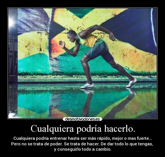 Cualquiera podría hacerlo. - Cualquiera podría entrenar hasta ser más rápido, mejor o mas fuerte...
Pero no se trata de poder. Se trata de hacer. De dar todo lo que tengas, 
y conseguirlo todo a cambio.