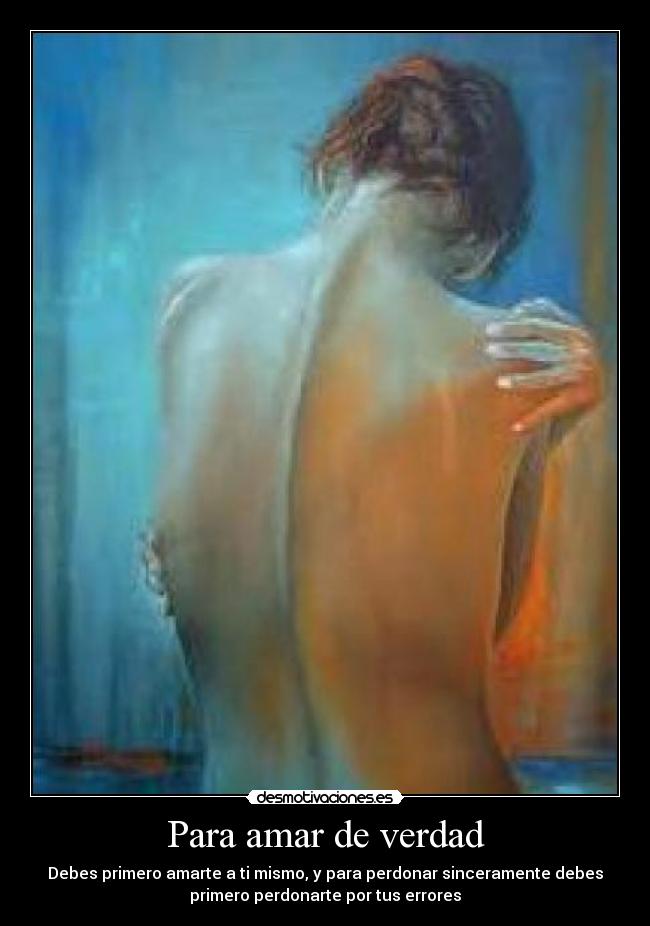 Para amar de verdad - Debes primero amarte a ti mismo, y para perdonar sinceramente debes
primero perdonarte por tus errores