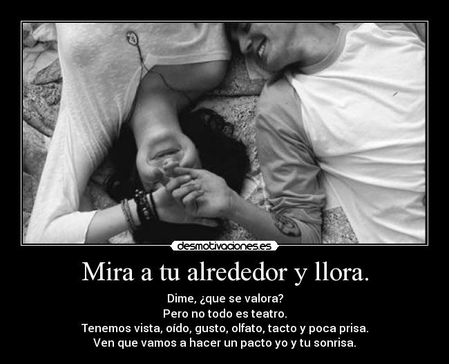 Mira a tu alrededor y llora. - Dime, ¿que se valora?
Pero no todo es teatro.
Tenemos vista, oído, gusto, olfato, tacto y poca prisa.
Ven que vamos a hacer un pacto yo y tu sonrisa.