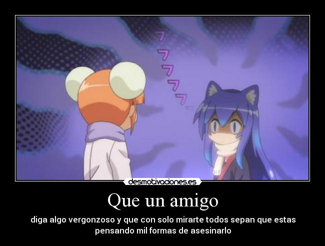 Que un amigo - diga algo vergonzoso y que con solo mirarte todos sepan que estas
pensando mil formas de asesinarlo
