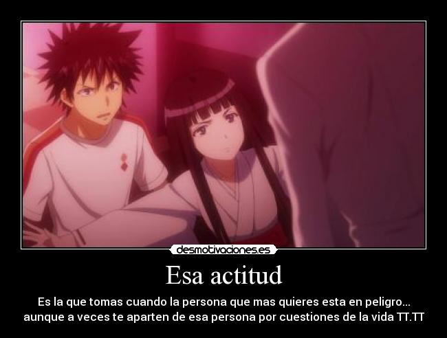 Esa actitud - Es la que tomas cuando la persona que mas quieres esta en peligro...
aunque a veces te aparten de esa persona por cuestiones de la vida TT.TT